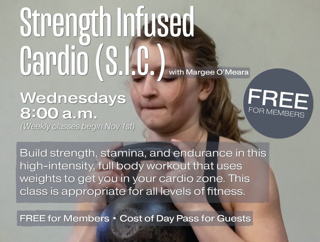 Strength Infused Cardio (S.I.C.) with Margee O'Meara. Wednesdays 8am (weekly classes begin Nov. 1st). Build strength, stamina, and endurance in this high-intensity, full body workout that uses weights to get you in your cardio zone. This class is appropriate for all levels of fitness. Free for Members. Cost of Day Pass for Guests.